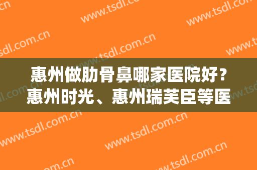 惠州做肋骨鼻哪家医院好？惠州时光、惠州瑞芙臣等医院都在榜上！(惠州口碑好的整容医院)