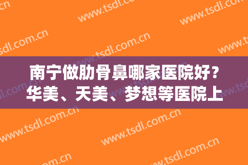 南宁做肋骨鼻哪家医院好？华美、天美、梦想等医院上榜！(南宁隆鼻好的医院好)