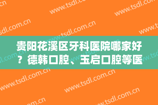 贵阳花溪区牙科医院哪家好？德韩口腔、玉启口腔等医院上榜！(贵阳市哪家牙科医院比较好)