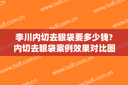 李川内切去眼袋要多少钱?内切去眼袋案例效果对比图_中国医学科学院整形外科医院