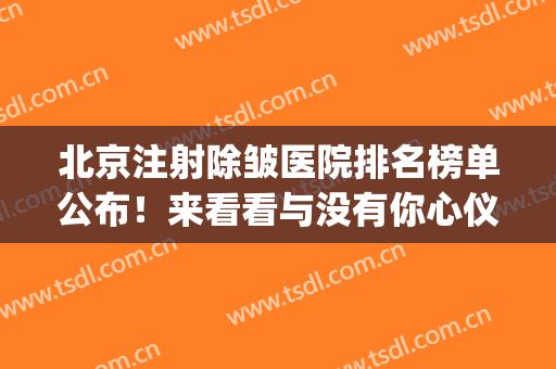 北京注射除皱医院排名榜单公布！来看看与没有你心仪的医院？(除皱整形医院 北京)