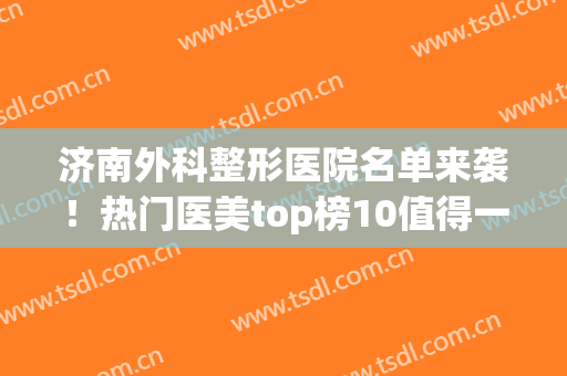 济南外科整形医院名单来袭！热门医美top榜10值得一览！速看~(济南排名第一的整形医院)