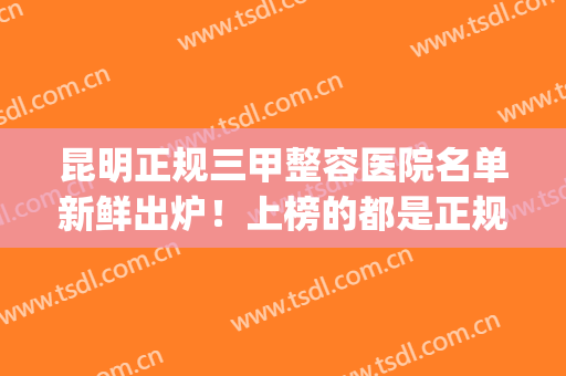 昆明正规三甲整容医院名单新鲜出炉！上榜的都是正规的好医院哦！(昆明三甲整容公立医院)