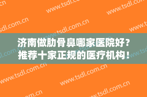 济南做肋骨鼻哪家医院好？推荐十家正规的医疗机构！看中哪家？(公立医院肋骨鼻多少钱)