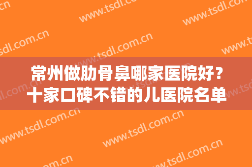 常州做肋骨鼻哪家医院好？十家口碑不错的儿医院名单！赶紧看看(上海哪家医院做肋骨鼻最好)