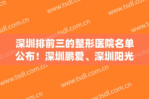 深圳排前三的整形医院名单公布！深圳鹏爱、深圳阳光双双上榜！(深圳网红整形医院排名)