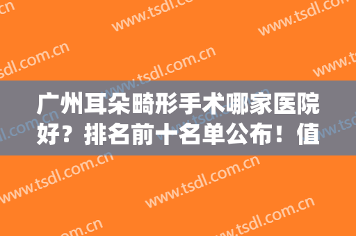 广州耳朵畸形手术哪家医院好？排名前十名单公布！值得收藏！(广州哪家医院做耳朵矫正)