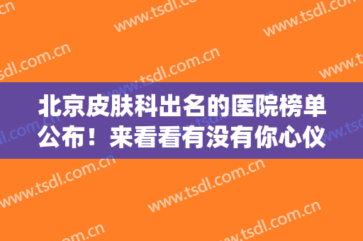 北京皮肤科出名的医院榜单公布！来看看有没有你心仪的医院(北京皮肤科排名前十的医院)