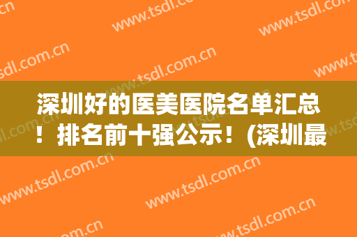 深圳好的医美医院名单汇总！排名前十强公示！(深圳最大的医美医院)