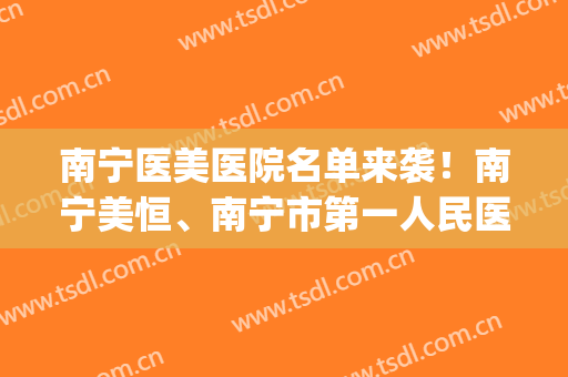 南宁医美医院名单来袭！南宁美恒、南宁市第一人民医院等上榜！(南宁健丽医美)
