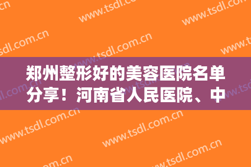 郑州整形好的美容医院名单分享！河南省人民医院、中医院都很不错！(郑州最大的医美整形医院)