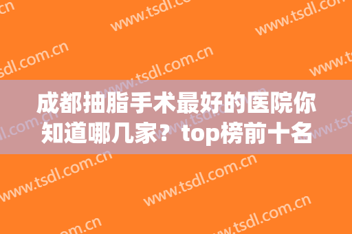 成都抽脂手术最好的医院你知道哪几家？top榜前十名单公布！(成都抽脂手术最好的医生)