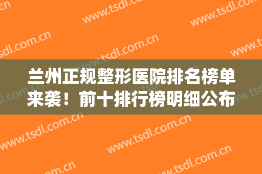 兰州正规整形医院排名榜单来袭！前十排行榜明细公布！(兰州正规三甲整形医院)