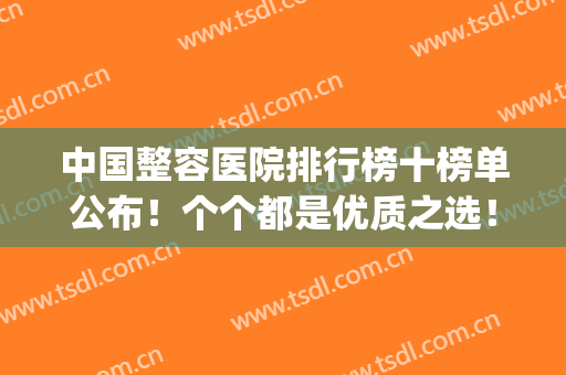 中国整容医院排行榜十榜单公布！个个都是优质之选！(全国排名第一的整容医院)
