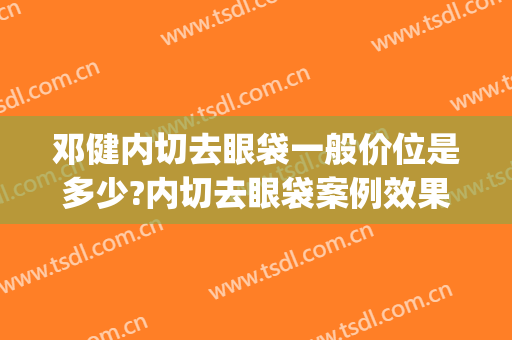 邓健内切去眼袋一般价位是多少?内切去眼袋案例效果对比图_广东省人民医院