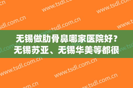 无锡做肋骨鼻哪家医院好？无锡苏亚、无锡华美等都很不错！(无锡隆鼻哪个医生好)