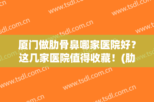 厦门做肋骨鼻哪家医院好？这几家医院值得收藏！(肋骨鼻怎么样)