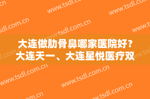 大连做肋骨鼻哪家医院好？大连天一、大连星悦医疗双双上榜！