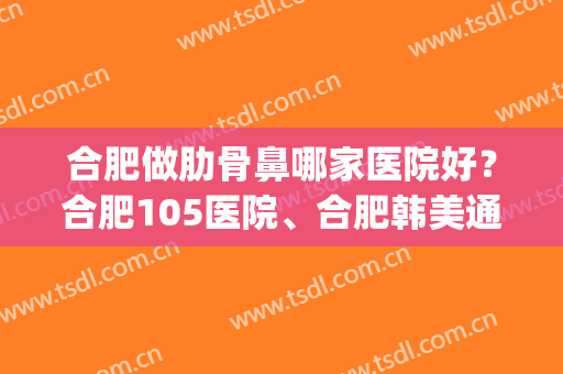 合肥做肋骨鼻哪家医院好？合肥105医院、合肥韩美通通上榜！(合肥的医院)