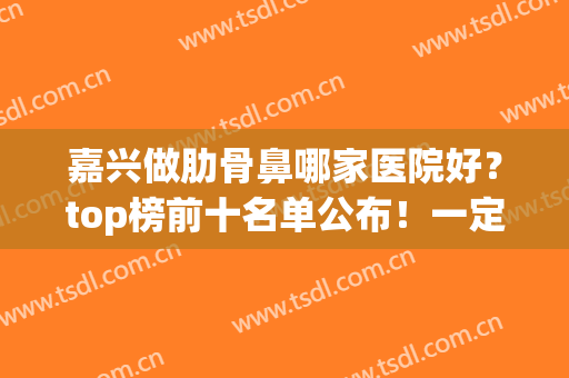 嘉兴做肋骨鼻哪家医院好？top榜前十名单公布！一定要收藏(上海哪个医院做肋骨鼻最好)