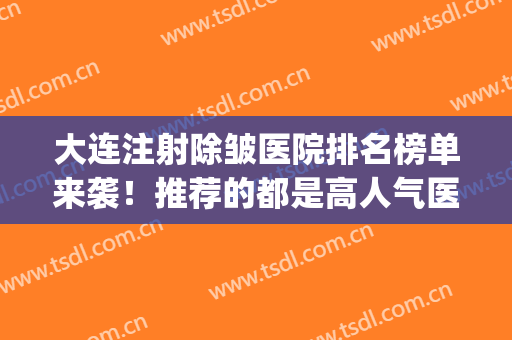 大连注射除皱医院排名榜单来袭！推荐的都是高人气医院列表(大连整形外科医院排名)
