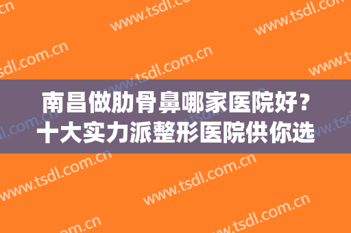 南昌做肋骨鼻哪家医院好？十大实力派整形医院供你选择！(南昌哪个三甲医院整形最好)
