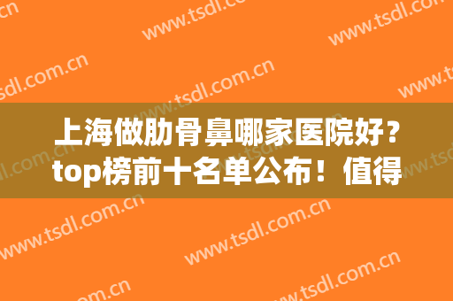 上海做肋骨鼻哪家医院好？top榜前十名单公布！值得收藏！含价格表(国内肋骨鼻做得最好的医生)