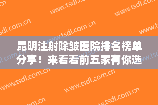 昆明注射除皱医院排名榜单分享！来看看前五家有你选中的吗？(昆明除皱医院哪家好)