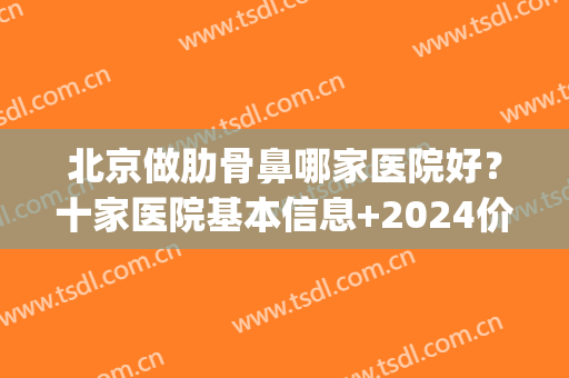 北京做肋骨鼻哪家医院好？十家医院基本信息+2024价格表参考！(公立医院肋骨鼻多少钱)