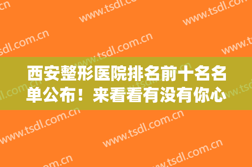 西安整形医院排名前十名名单公布！来看看有没有你心仪的医院吧~(西安整形医院排名前5)