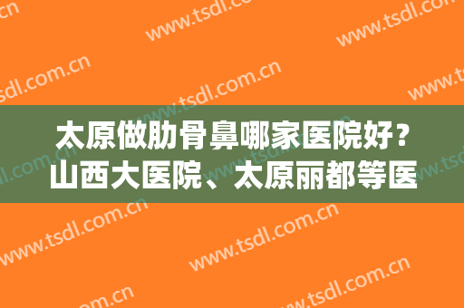 太原做肋骨鼻哪家医院好？山西大医院、太原丽都等医院都在榜内！(肋骨鼻哪个医院做的好)