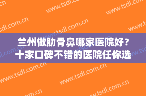 兰州做肋骨鼻哪家医院好？十家口碑不错的医院任你选择！含价格表(兰州哪家医院鼻子看的好)