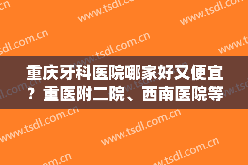 重庆牙科医院哪家好又便宜？重医附二院、西南医院等强势上榜！(重庆牙科医院好不好)