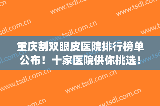 重庆割双眼皮医院排行榜单公布！十家医院供你挑选！含价格表(重庆哪个医院割双眼皮好)