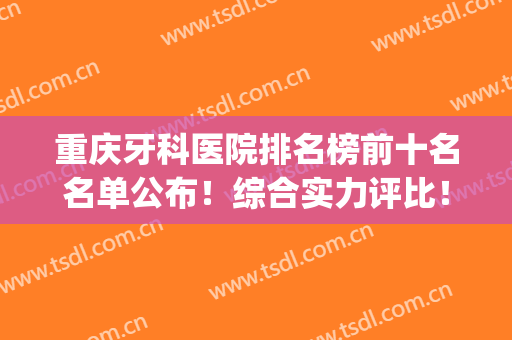 重庆牙科医院排名榜前十名名单公布！综合实力评比！哪家性价比高？(重庆牙科三甲医院排名)