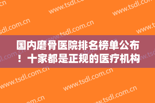 国内磨骨医院排名榜单公布！十家都是正规的医疗机构！含价格表(全国做磨骨最好的医院)