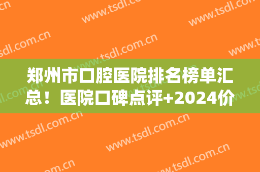 郑州市口腔医院排名榜单汇总！医院口碑点评+2024价格表一览！(郑州市值得口腔医院)