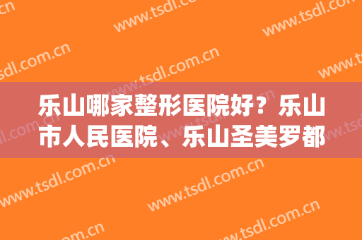 乐山哪家整形医院好？乐山市人民医院、乐山圣美罗都很不错！(乐山医美整形医院有哪些)