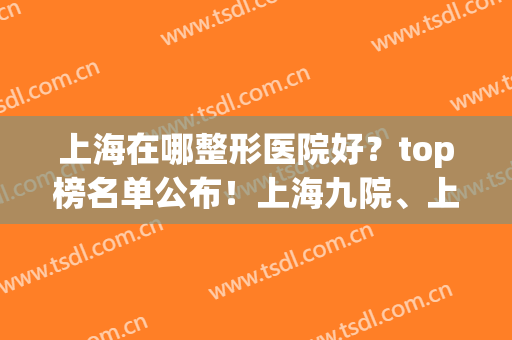 上海在哪整形医院好？top榜名单公布！上海九院、上海时光双双上榜！(上海哪家医院整形最好)