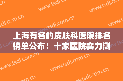 上海有名的皮肤科医院排名榜单公布！十家医院实力测评！(上海皮肤医院排名前十有哪些)
