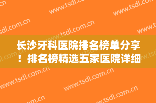 长沙牙科医院排名榜单分享！排名榜精选五家医院详细介绍来了！(长沙的牙科医院排行榜)