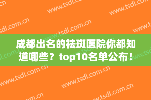 成都出名的祛斑医院你都知道哪些？top10名单公布！(成都最出名的祛斑医院)