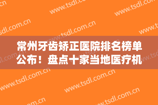 常州牙齿矫正医院排名榜单公布！盘点十家当地医疗机构！(常州正规牙科医院)