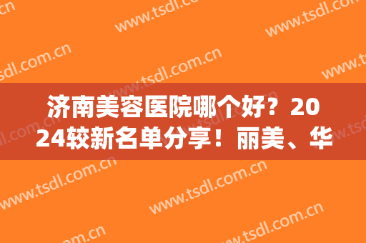 济南美容医院哪个好？2024较新名单分享！丽美、华美都在榜内(济南最好的美容医院)