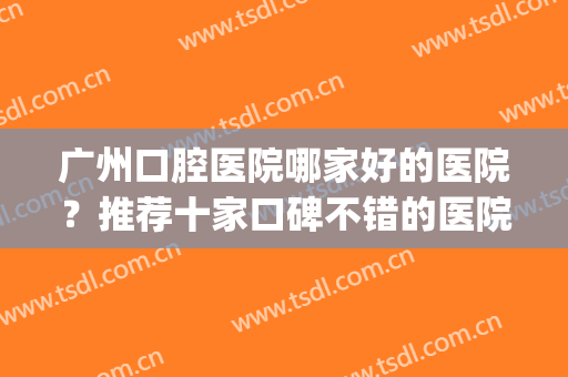 广州口腔医院哪家好的医院？推荐十家口碑不错的医院！(广州比较好的口腔医院有哪些)