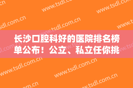 长沙口腔科好的医院排名榜单公布！公立、私立任你挑选！(长沙市口腔比较好的医院)