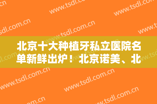北京十大种植牙私立医院名单新鲜出炉！北京诺美、北京齿泰华口腔等上榜！