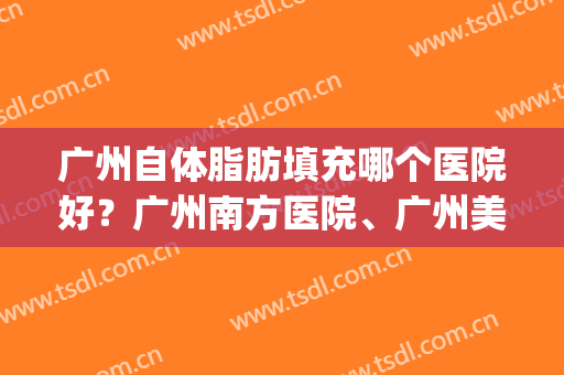 广州自体脂肪填充哪个医院好？广州南方医院、广州美莱等上榜！(广州哪家医院脂肪填充好)