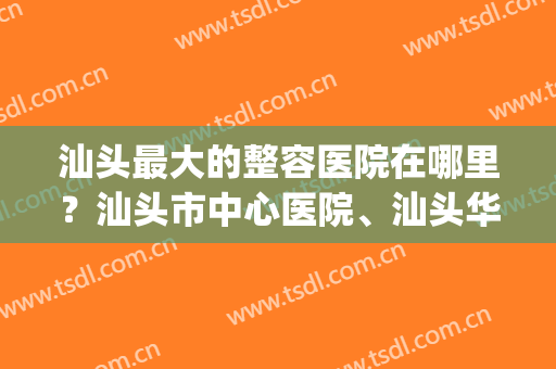 汕头最大的整容医院在哪里？汕头市中心医院、汕头华美等都在榜内！(汕头最有名的整容医院)