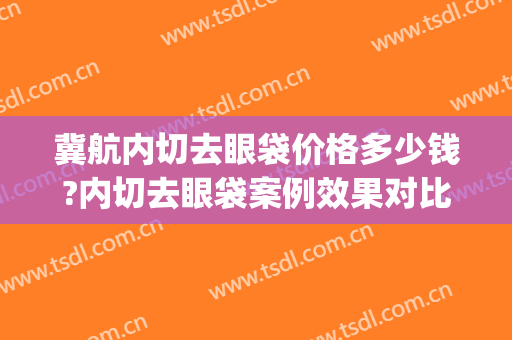 冀航内切去眼袋价格多少钱?内切去眼袋案例效果对比图_广州医科大学附属第一医院